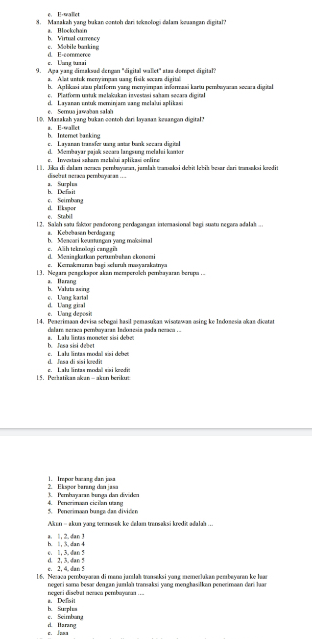 e. E-wallet
8. Manakah yang bukan contoh dari teknologi dalam keuangan digital?
a. Blockchain
b. Virtual currency
c. Mobile banking
d. E-commerce
e. Uang tunai
9. Apa yang dimaksud dengan "digital wallet" atau dompet digital?
a. Alat untuk menyimpan uang fisik secara digital
b. Aplikasi atau platform yang menyimpan informasi kartu pembayaran secara digital
c. Platform untuk melakukan investasi saham secara digital
d. Layanan untuk meminjam uang melalui aplikasi
e. Semua jawaban salah
10. Manakah yang bukan contoh dari layanan keuangan digital?
a. E-wallet
b. Internet banking
c. Layanan transfer uang antar bank secara digital
d. Membayar pajak secara langsung melalui kantor
e. Investasi saham melalui aplikasi online
l1. Jika di dalam neraca pembayaran, jumlah transaksi debit lebih besar dari transaksi kredit
disebut neraca pembayaran ....
a. Surplus
b. Defisit
c. Seimbang
d. Ekspor
e. Stabil
12. Salah satu faktor pendorong perdagangan internasional bagi suatu negara adalah ...
a. Kebebasan berdagang
b. Mencari keuntungan yang maksimal
c. Alih teknologi canggih
d. Meningkatkan pertumbuhan ekonomi
e. Kemakmuran bagi seluruh masyarakatnya
13. Negara pengekspor akan memperoleh pembayaran berupa ...
a. Barang
b. Valuta asing
c. Uang kartal
d. Uang giral
e. Uang deposit
14. Penerimaan devisa sebagai hasil pemasukan wisatawan asing ke Indonesia akan dicatat
dalam neraca pembayaran Indonesia pada neraca ...
a. Lalu lintas moneter sisi debet
b. Jasa sisi debet
c. Lalu lintas modal sisi debet
d. Jasa di sisi kredit
e. Lalu lintas modal sisi kredit
15. Perhatikan akun - akun berikut:
1. Impor barang dan jasa
2. Ekspor barang dan jasa
3. Pembayaran bunga dan dividen
4. Penerimaan cicilan utang
5. Penerimaan bunga dan dividen
Akun - akun yang termasuk ke dalam transaksi kredit adalah ...
a. 1, 2, dan 3
b. 1, 3, dan 4
c. 1, 3, dan 5
d. 2, 3, dan 5
e. 2, 4, dan 5
16. Neraca pembayaran di mana jumlah transaksi yang memerlukan pembayaran ke luar
negeri sama besar dengan jumlah transaksi yang menghasilkan penerimaan dari luar
negeri disebut neraca pembayaran ....
a. Defisit
b. Surplus
c. Seimbang
d. Barang
e. Jasa