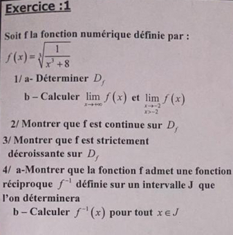 Exercice :1 
Soit f la fonction numérique définie par :
f(x)=sqrt[3](frac 1)x^3+8
1/ a- Déterminer D, 
b - Calculer limlimits _xto +∈fty f(x) et limlimits _xto -2f(x)
2/ Montrer que f est continue sur D_f
3/ Montrer que f est strictement 
décroissante sur D_1
4/ a-Montrer que la fonction f admet une fonction 
réciproque f^(-1) définie sur un intervalle J que 
l'on déterminera 
b - Calculer f^(-1)(x) pour tout x∈ J