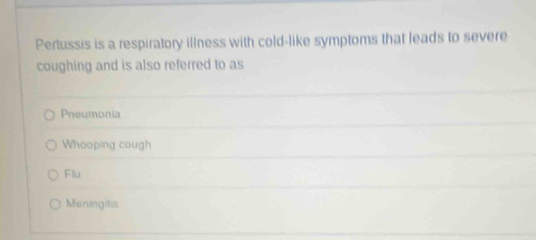 Pertussis is a respiratory illness with cold-like symptoms that leads to severe
coughing and is also referred to as
Pneumonia
Whooping cough
Flu
Meningitis