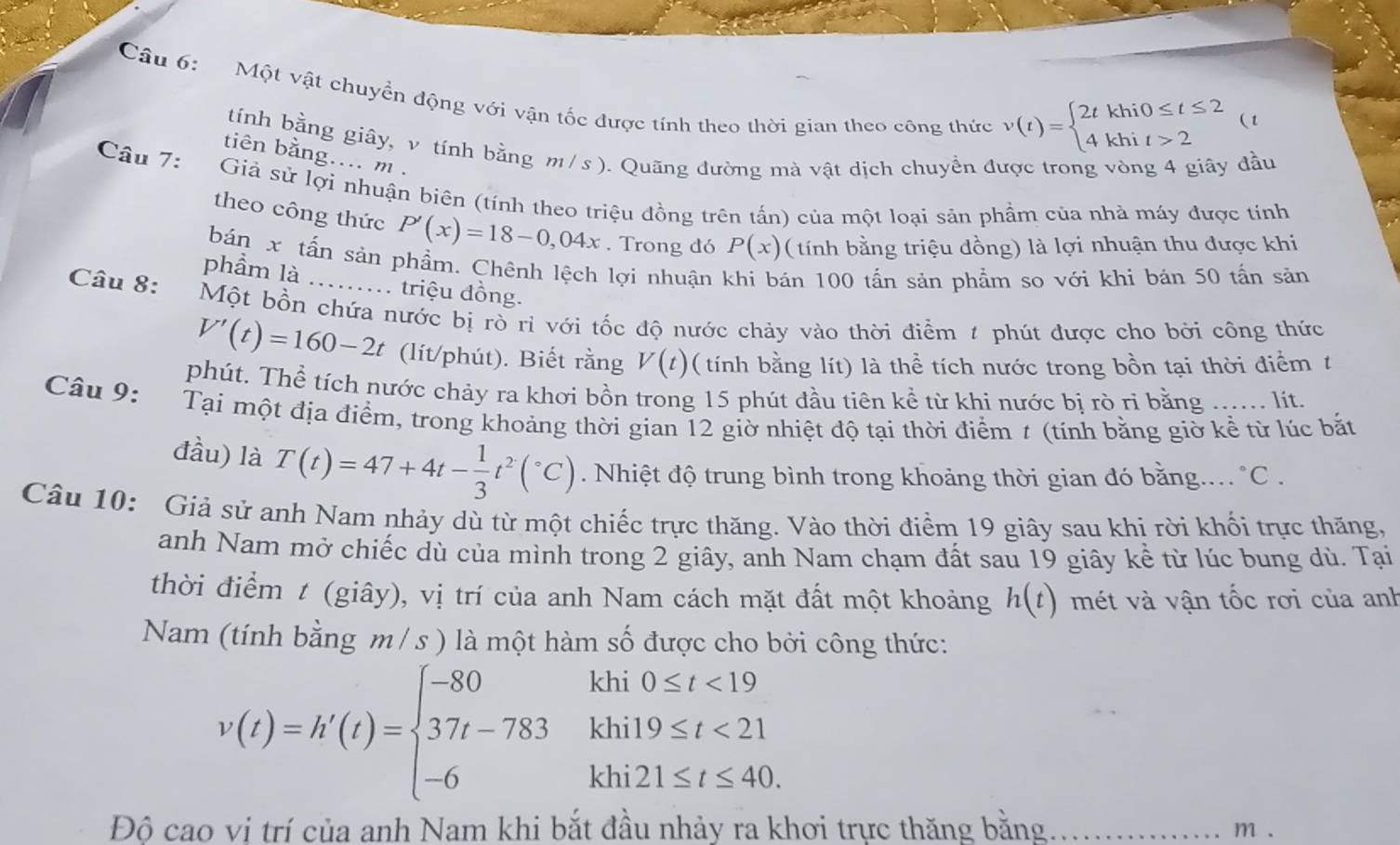 Một vật chuyền động với vận tốc được tính theo thời gian theo công thức v(t)=beginarrayl 2tkhi0≤ t≤ 2 4khit>2endarray.
(t
tính bằng giây, v tính bằng m / s ). Quãng đường mà vật dịch chuyển được trong vòng 4 giây đầu
tiên bằng.... m .
Câu 7: Giả sử lợi nhuận biên (tính theo triệu đồng trên tấn) của một loại sản phẩm của nhà máy được tính
theo công thức P'(x)=18-0,04x. Trong đó P(x) ( tính bằng triệu đồng) là lợi nhuận thu được khi
bán x tấn sản phẩm. Chênh lệch lợi nhuận khi bán 100 tấn sản phẩm so với khi bán 50 tấn sản
phẩm là ...... triệu đồng.
Câu 8:
Một bồn chứa nước bị rò rì với tốc độ nước chảy vào thời điểm # phút được cho bởi công thức
V'(t)=160-2t (lít/phút). Biết rằng V(t) ( tính bằng lít) là thể tích nước trong bồn tại thời điểm t
phút. Thể tích nước chảy ra khơi bồn trong 15 phút đầu tiên kể từ khi nước bi rò ri bằng …… lit.
Câu 9: Tại một địa điểm, trong khoảng thời gian 12 giờ nhiệt độ tại thời điểm t (tính bằng giờ kể từ lúc bắt
đầu) là T(t)=47+4t- 1/3 t^2(^circ C). Nhiệt độ trung bình trong khoảng thời gian đó bằng... °C .
Câu 10: Giả sử anh Nam nhảy dù từ một chiếc trực thăng. Vào thời điểm 19 giây sau khi rời khối trực thăng,
anh Nam mở chiếc dù của mình trong 2 giây, anh Nam chạm đất sau 19 giây kể từ lúc bung dù. Tại
thời điểm t (giây), vị trí của anh Nam cách mặt đất một khoảng h(t) mét và vận tốc rơi của anh
Nam (tính bằng m / s ) là một hàm số được cho bởi công thức:
v(t)=h'(t)=beginarrayl -80kh0≤ t<19 37t-783khi19≤ t<21 -6khi21≤ t≤ 40.endarray.
Độ cao vi trí của anh Nam khi bắt đầu nhảy ra khơi trực thăng bằng _m .