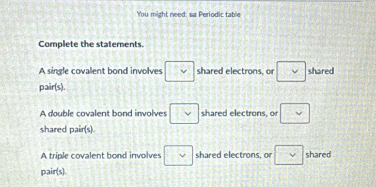 You might need: sa Periodic table
Complete the statements.
A single covalent bond involves □  shared electrons, or □ shared
pair(s).
A double covalent bond involves □ shared electrons, or □
shared pair(s).
A triple covalent bond involves □ shared electrons, or □ shared
pair(s).