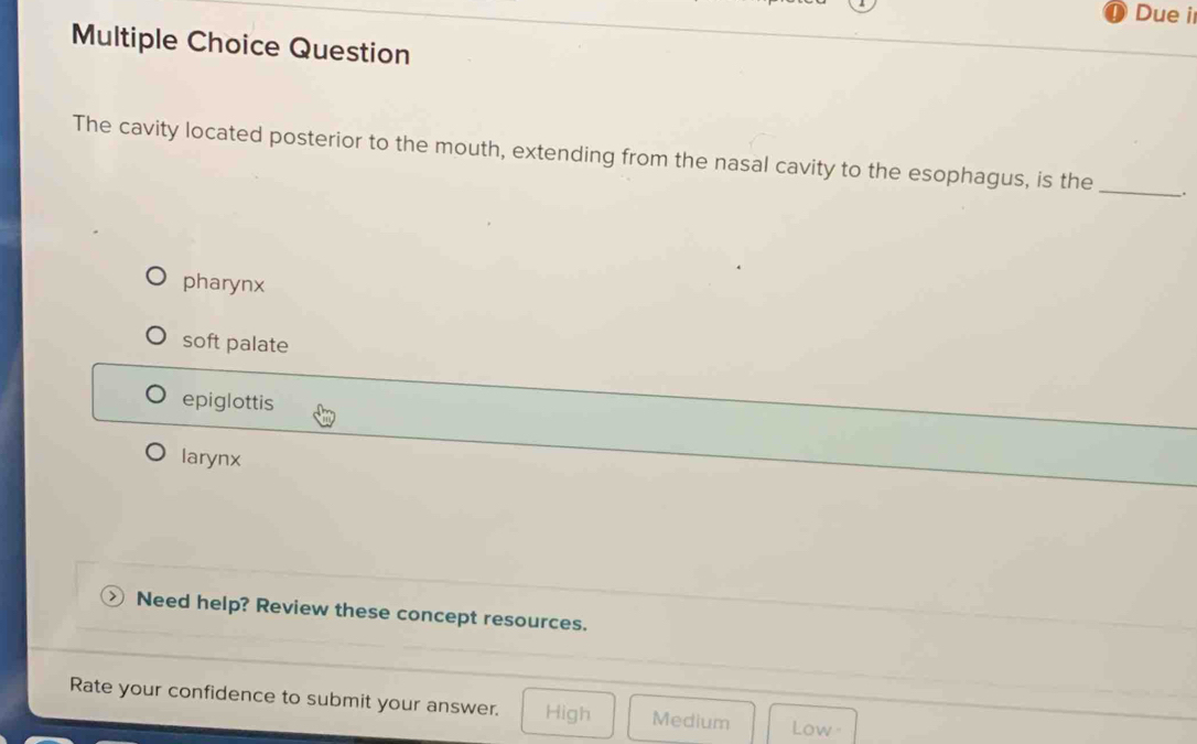 Due i
Multiple Choice Question
The cavity located posterior to the mouth, extending from the nasal cavity to the esophagus, is the_ .
pharynx
soft palate
epiglottis
larynx
Need help? Review these concept resources.
Rate your confidence to submit your answer. High Medium Low -