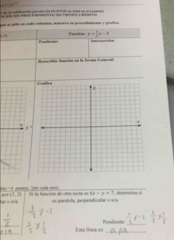 de su calificación parcial (24 PUNTOS en total en el examen) 
ICIOS SIN PROCEDIMIENTO NO TIENEN CREDITO. 
que se pide en cada columna, muestra tu procedimiento y grafica.
60° 1) Función: y= 1/2 x-2
Pendiente: Intersección: 
Reescribir función en la forma General: 
x 
lito =4 puntos; 2pés cada uno 
por (3,2) Si la función de otra recta es 6x-y=7 , determina si 
lar o n/a. es paralela, perpendicular o n/a. 
_ 
Pendiente:_ 
_ 
Esta línea es:_