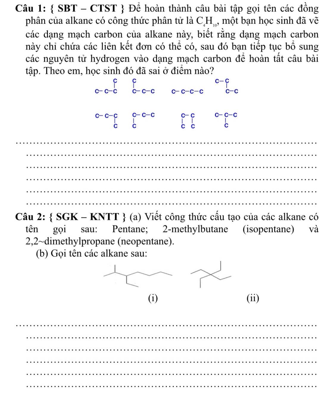  SBT - CTST  Để hoàn thành câu bài tập gọi tên các đồng 
phân của alkane có công thức phân tử là C_4H_10 , một bạn học sinh đã vẽ 
các dạng mạch carbon của alkane này, biết rằng dạng mạch carbon 
này chỉ chứa các liên kết đơn có thể có, sau đó bạn tiếp tục bồ sung 
các nguyên tử hydrogen vào dạng mạch carbon để hoàn tất câu bài 
tập. Theo em, học sinh đó đã sai ở điểm nào?
C C
c-c
C-c c-c-c c-c-c-c c-c
c- C c-c-c
beginarrayr c-c-c cendarray beginarrayr c-c-c cendarray C C C
_ 
_ 
_ 
_ 
_ 
_ 
Câu 2:  SGK-KNTT (a) () Viết công thức cấu tạo của các alkane có 
tên gọi sau: Pentane; 2-methylbutane (isopentane) và 
2,2~dimethylpropane (neopentane). 
(b) Gọi tên các alkane sau: 
(i) (ii) 
_ 
_ 
_ 
_ 
_ 
_