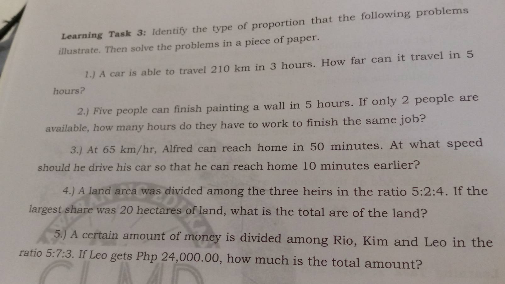 Learning Task 3: ldentify the type of proportion that the following problems 
illustrate. Then solve the problems in a piece of paper. 
1.) A car is able to travel 210 km in 3 hours. How far can it travel in 5
hours? 
2.) Five people can finish painting a wall in 5 hours. If only 2 people are 
available, how many hours do they have to work to finish the same job? 
3.) At 65 km/hr, Alfred can reach home in 50 minutes. At what speed 
should he drive his car so that he can reach home 10 minutes earlier? 
4.) A land area was divided among the three heirs in the ratio 5:2:4. If the 
largest share was 20 hectares of land, what is the total are of the land? 
5.) A certain amount of money is divided among Rio, Kim and Leo in the 
ratio 5:7:3. If Leo gets Php 24,000.00, how much is the total amount?