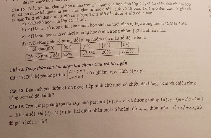 đề làm chiếc nôn cu
Câu 16 Điều tra thời gian tự học ở nhà trong 1 ngày của học sinh lớp 9C , Giáo viên chủ nhiệm lớp P
9C đã thu được kết quả như sau: Thời gian tự học dưới 1 giờ có 10 bạn; Từ 1 giờ đến dưới 2 giờ có (
15 bạn: Từ 2 giờ đến dưới 3 giờ có 8 bạn; Từ 3 giờ đến dưới 4 giờ có 7 bạn.
a) Sdelta học sinh lớp 9C là 40 .
b) Tần số tương đổi của nhóm học sinh có thời gian tự học trong nhóm [2;3) là 40%.
c) ∠ TH>S Số học sinh có thời gian tự học ở nhà trong nhóm [1;2) là nhiều nhất.
ép nhóm của mẫu số liệu trên là
Phần 3. Dạng thức câu hồi được lựa chọn: Câu trả lời ngắn
Câu 17: Biết hệ phương trình beginarrayl 2x+y=7 x+y=4endarray. có nghiệm x; y. Tính 5(x+y).
Câu 18: Bán kính của đường tròn ngoại tiếp hình chữ nhật có chiều dài bằng 4cm và chiều rộng
bằng 3cm có độ dài là ?
Câu 19: Trong mặt phẳng tọa độ Oxy cho parabol (P): y=x^2 và đường thắng (d): y=(m+2)x-2m 
m là tham số). Để (d) cắt (P) tại hai điểm phân biệt có hoành độ x_1;x_2 thỏa mãn x_1^(2+x_2^2+x_1)x_2≤ 3
thì giá trị của m là ?