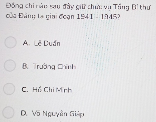 Đồng chí nào sau đây giữ chức vụ Tổng Bí thư
của Đảng ta giai đoạn 1941 - 1945?
A. Lê Duẩn
B. Trường Chinh
C. Hồ Chí Minh
D. Võ Nguyên Giáp