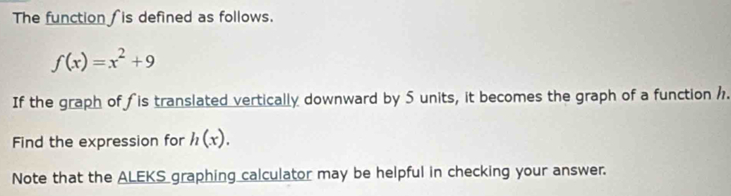 The function ∫ is defined as follows.
f(x)=x^2+9
If the graph of fis translated vertically downward by 5 units, it becomes the graph of a function 1. 
Find the expression for h(x). 
Note that the ALEKS graphing calculator may be helpful in checking your answer.