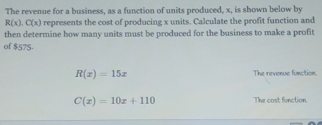 The revenue for a business, as a function of units produced, x, is shown below by
R(x).C(x) represents the cost of producing x units. Calculate the profit function and
then determine how many units must be produced for the business to make a profit
of $575 -
R(x)=15x The revenue function.
C(x)=10x+110 The cost function.