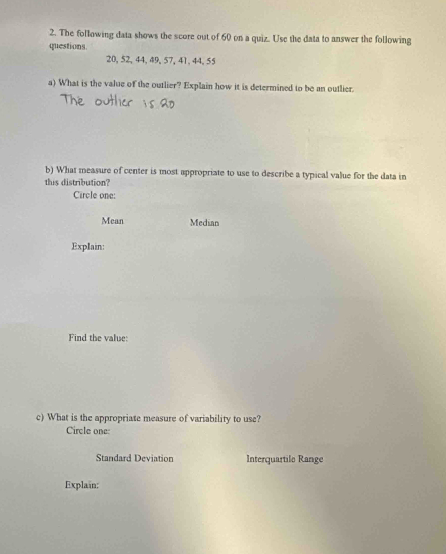 The following data shows the score out of 60 on a quiz. Use the data to answer the following
questions
20, 52, 44, 49, 57, 41, 44, 55
a) What is the value of the outlier? Explain how it is determined to be an outlier.
b) What measure of center is most appropriate to use to describe a typical value for the data in
this distribution?
Circle one:
Mean Median
Explain:
Find the value:
c) What is the appropriate measure of variability to use?
Circle one:
Standard Deviation Interquartile Range
Explain: