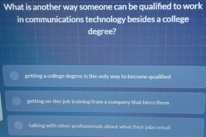 What is another way someone can be qualified to work
in communications technology besides a college
degree?
getting a college degree is the only way to become qualified
getting on-the-job training from a company that hires them
talking with other professionals about what their jobs entail