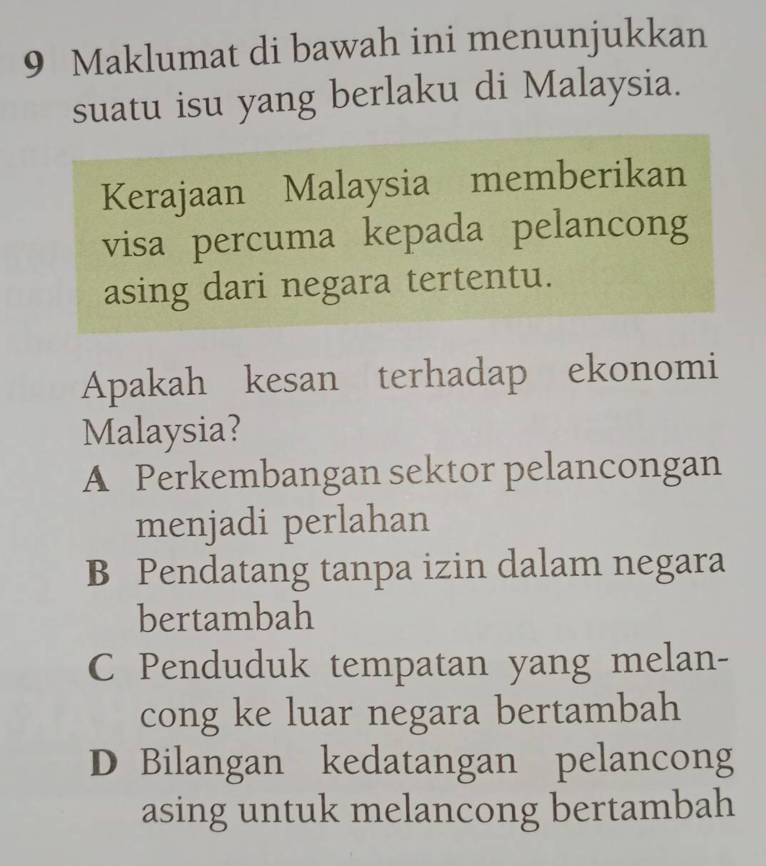 Maklumat di bawah ini menunjukkan
suatu isu yang berlaku di Malaysia.
Kerajaan Malaysia memberikan
visa percuma kepada pelancong
asing dari negara tertentu.
Apakah kesan terhadap ekonomi
Malaysia?
A Perkembangan sektor pelancongan
menjadi perlahan
B Pendatang tanpa izin dalam negara
bertambah
C Penduduk tempatan yang melan-
cong ke luar negara bertambah
D Bilangan kedatangan pelancong
asing untuk melancong bertambah