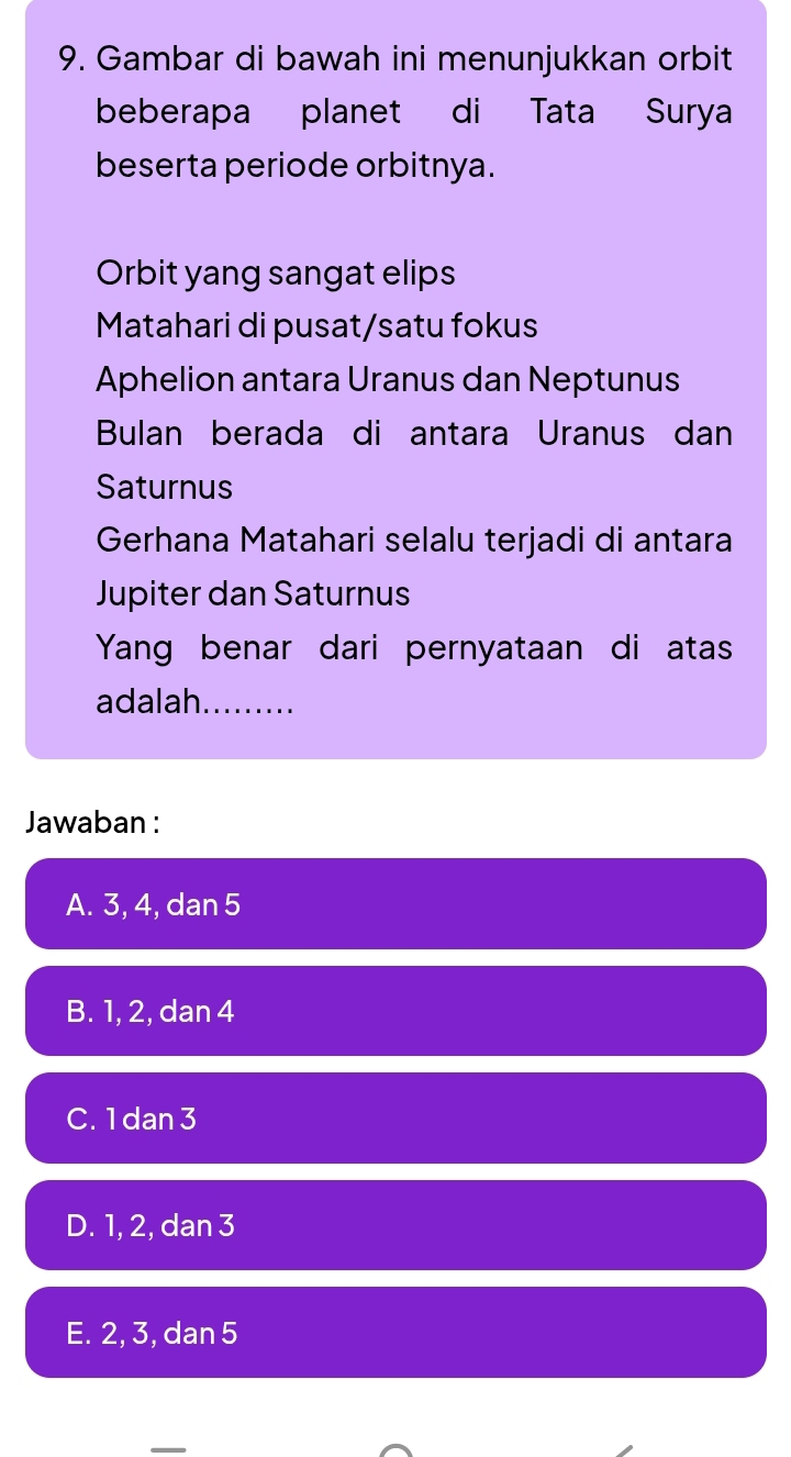 Gambar di bawah ini menunjukkan orbit
beberapa planet di Tata Surya
beserta periode orbitnya.
Orbit yang sangat elips
Matahari di pusat/satu fokus
Aphelion antara Uranus dan Neptunus
Bulan berada di antara Uranus dan
Saturnus
Gerhana Matahari selalu terjadi di antara
Jupiter dan Saturnus
Yang benar dari pernyataan di atas
adalah.........
Jawaban :
A. 3, 4, dan 5
B. 1, 2, dan 4
C. 1 dan 3
D. 1, 2, dan 3
E. 2, 3, dan 5