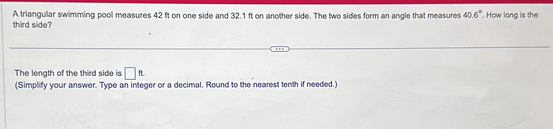 A triangular swimming pool measures 42 ft on one side and 32.1 ft on another side. The two sides form an angle that measures 40.6°. How long is the 
third side? 
The length of the third side is □ ft. 
(Simplify your answer. Type an integer or a decimal. Round to the nearest tenth if needed.)