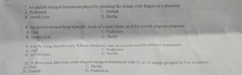 An ancient stringed instrument played by plucking the strings with fingers or a plectrum.
A. Psalterion C. Darbuk
B. Jewish Lyre D. Shofar
8. An ancient musical horn typically made of a ram's horn, used for Jewish religious purposes.
A. Oud C. Psalterion
B. Jewish Lyre D. Shofar
9. It is the King David's Lyre, Kinner (Hebrew), and an ancient Israelite musical instrument.
A. Oud
C. Psalterion
B. Jewish Lyre D. Shofar
10. A short-neck lute-type, pear-shaped stringed instrument with 11 or 13 strings grouped in 5 or 6 courses.
A. Oud C. Shofar
B. Darbuk D. Psalterion