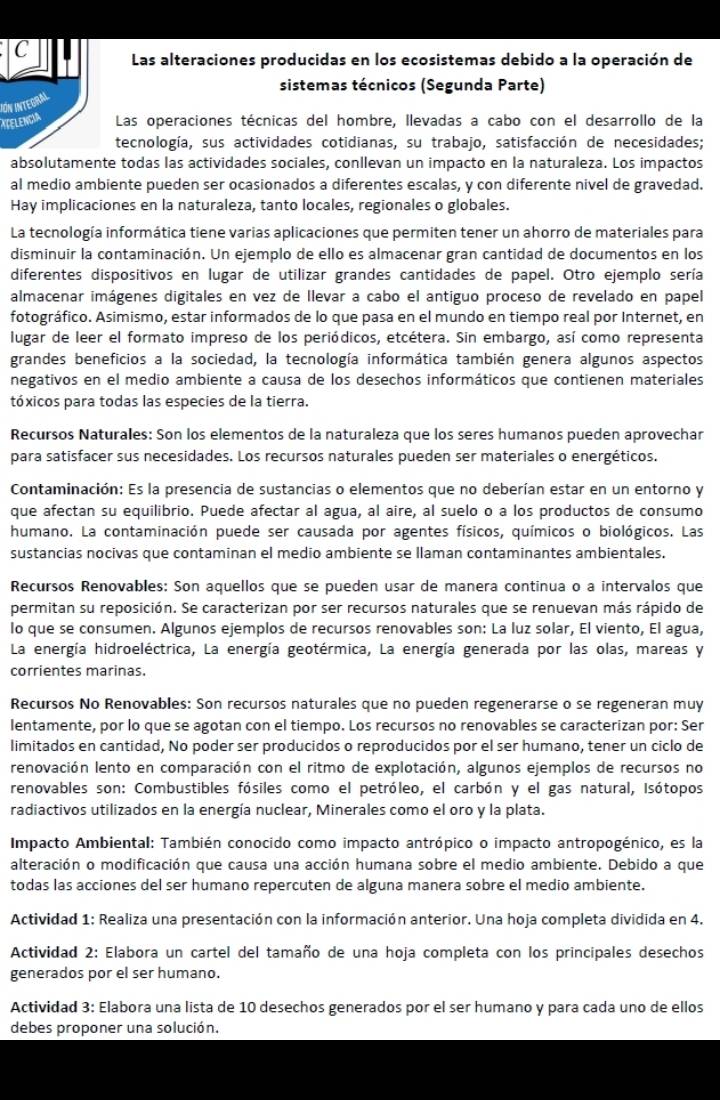 Las alteraciones producidas en los ecosistemas debido a la operación de
sistemas técnicos (Segunda Parte)
ITELENCIA IÓN INTEGraL
Las operaciones técnicas del hombre, llevadas a cabo con el desarrollo de la
tecnología, sus actividades cotidianas, su trabajo, satisfacción de necesidades;
absolutamente todas las actividades sociales, conllevan un impacto en la naturaleza. Los impactos
al medio ambiente pueden ser ocasionados a diferentes escalas, y con diferente nivel de gravedad.
Hay implicaciones en la naturaleza, tanto locales, regionales o globales.
La tecnología informática tiene varias aplicaciones que permiten tener un ahorro de materiales para
disminuir la contaminación. Un ejemplo de ello es almacenar gran cantidad de documentos en los
diferentes dispositivos en lugar de utilizar grandes cantidades de papel. Otro ejemplo sería
almacenar imágenes digitales en vez de llevar a cabo el antiguo proceso de revelado en papel
fotográfico. Asimismo, estar informados de lo que pasa en el mundo en tiempo real por Internet, en
lugar de leer el formato impreso de los periódicos, etcétera. Sin embargo, así como representa
grandes beneficios a la sociedad, la tecnología informática también genera algunos aspectos
negativos en el medio ambiente a causa de los desechos informáticos que contienen materiales
tóxicos para todas las especies de la tierra.
Recursos Naturales: Son los elementos de la naturaleza que los seres humanos pueden aprovechar
para satisfacer sus necesidades. Los recursos naturales pueden ser materiales o energéticos.
Contaminación: Es la presencia de sustancias o elementos que no deberían estar en un entorno y
que afectan su equilibrio. Puede afectar al agua, al aire, al suelo o a los productos de consumo
humano. La contaminación puede ser causada por agentes físicos, químicos o biológicos. Las
sustancias nocivas que contaminan el medio ambiente se llaman contaminantes ambientales.
Recursos Renovables: Son aquellos que se pueden usar de manera continua o a intervalos que
permitan su reposición. Se caracterizan por ser recursos naturales que se renuevan más rápido de
lo que se consumen. Algunos ejemplos de recursos renovables son: La luz solar, El viento, El agua,
La energía hidroeléctrica, La energía geotérmica, La energía generada por las olas, mareas y
corrientes marinas.
Recursos No Renovables: Son recursos naturales que no pueden regenerarse o se regeneran muy
lentamente, por lo que se agotan con el tiempo. Los recursos no renovables se caracterizan por: Ser
limitados en cantidad, No poder ser producidos o reproducidos por el ser humano, tener un ciclo de
renovación lento en comparación con el ritmo de explotación, algunos ejemplos de recursos no
renovables son: Combustibles fósiles como el petróleo, el carbón y el gas natural, Isótopos
radiactivos utilizados en la energía nuclear, Minerales como el oro y la plata.
Impacto Ambiental: También conocido como impacto antrópico o impacto antropogénico, es la
alteración o modificación que causa una acción humana sobre el medio ambiente. Debido a que
todas las acciones del ser humano repercuten de alguna manera sobre el medio ambiente.
Actividad 1: Realiza una presentación con la información anterior. Una hoja completa dividida en 4.
Actividad 2: Elabora un cartel del tamaño de una hoja completa con los principales desechos
generados por el ser humano.
Actividad 3: Elabora una lista de 10 desechos generados por el ser humano y para cada uno de ellos
debes proponer una solución.