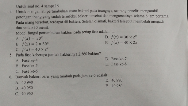 Untuk soal no. 4 sampai 6.
4. Untuk mengamati pertumbuhan suatu bakteri pada inangnya, seorang peneliti mengambil
potongan inang yang sudah terinfeksi bakteri tersebut dan mengamatinya selama 6 jam pertama.
Pada inang tersebut, terdapat 40 bakteri. Setelah diamati, bakteri tersebut membelah menjadi
dua setiap 30 menit.
Model fungsi pertumbuhan bakteri pada setiap fase adalah_
A. f(x)=30^x
D. f(x)=30* 2^x
B. f(x)=2* 30^x
E. f(x)=40* 2x
C. f(x)=40* 2^x
5. Pada fase keberapa jumlah bakterinya 2.560 bakteri?
A. Fase ke -4 D. Fase ke -7
B. Fase ke -5 E. Fase ke -8
C. Fase ke -6
6. Banyak bakteri baru yang tumbuh pada jam ke -5 adalah …
A. 40.940 D. 40.970
B. 40.950 E. 40.980
C. 40.960