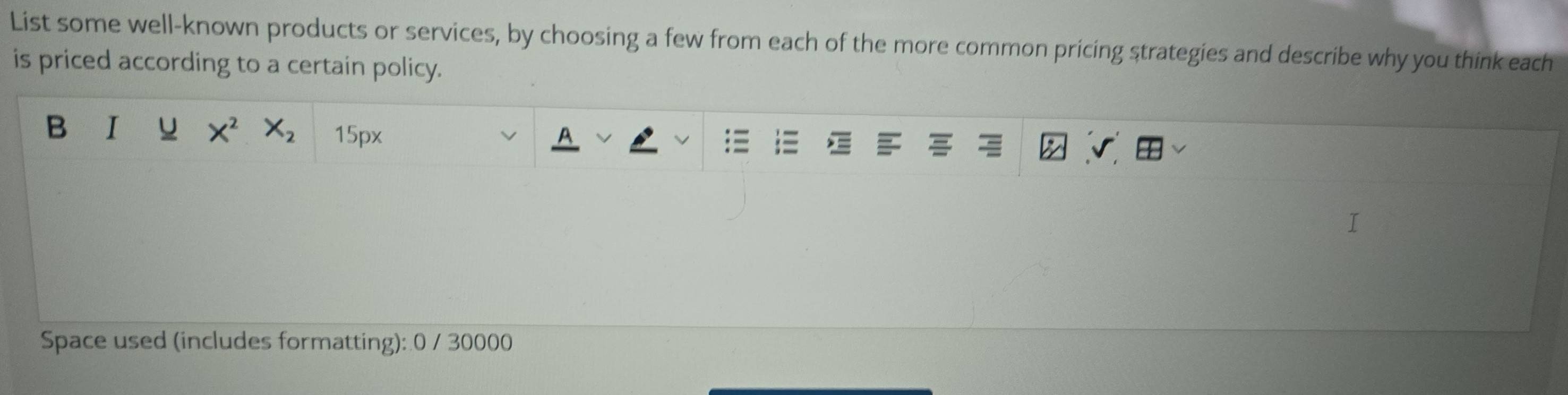List some well-known products or services, by choosing a few from each of the more common pricing strategies and describe why you think each 
is priced according to a certain policy. 
B I u X^2X_2 15px
Space used (includes formatting): 0 / 30000