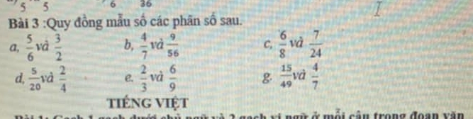 5 ` 5 6 36
Bài 3 :Quy đồng mẫu số các phân số sau.
a,  5/6  và  3/2  b,  4/7 vd 9/56  C,  6/8  và  7/24 
d,  5/20  và  2/4  e.  2/3  và  6/9  g  15/49  và  4/7 
tiếng Việt
ội cân trong đoạn văn