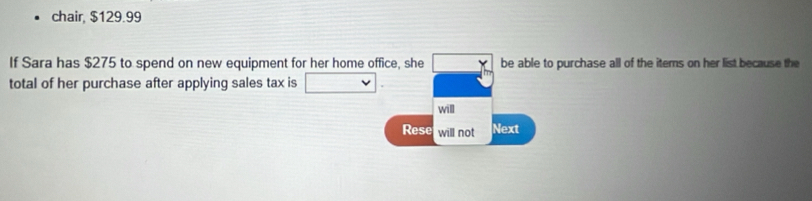 chair, $129.99
If Sara has $275 to spend on new equipment for her home office, she □ * be able to purchase all of the items on her list because the 
total of her purchase after applying sales tax is □. 
will 
Rese will not Next
