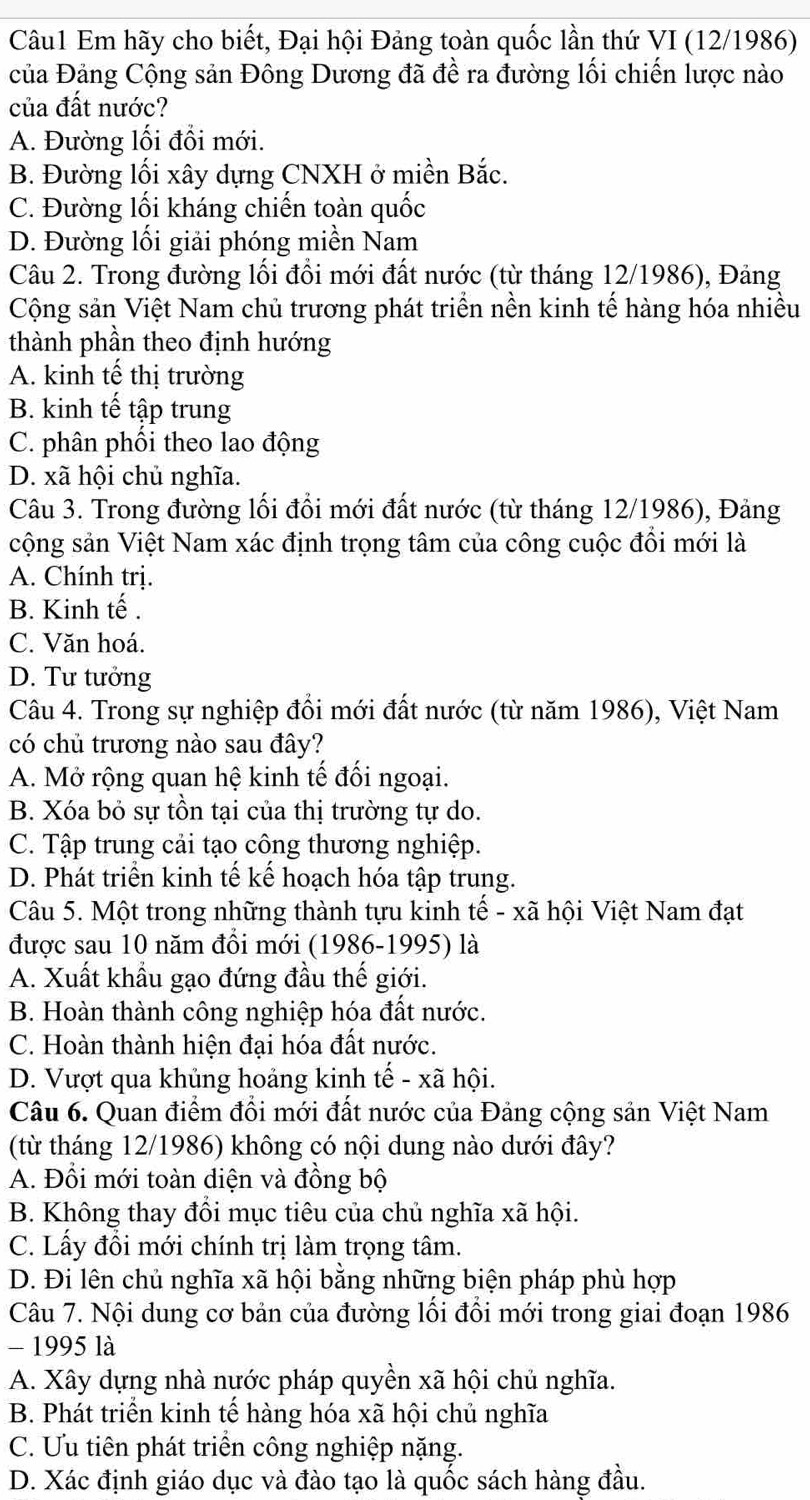 Em hãy cho biết, Đại hội Đảng toàn quốc lần thứ VI (12/1986)
Của Đảng Cộng sản Đông Dương đã đề ra đường lối chiến lược nào
của đất nước?
A. Đường lối đổi mới.
B. Đường lối xây dựng CNXH ở miền Bắc.
C. Đường lối kháng chiến toàn quốc
D. Đường lối giải phóng miền Nam
Câu 2. Trong đường lối đồi mới đất nước (từ tháng 12/1986), Đảng
Cộng sản Việt Nam chủ trương phát triển nền kinh tế hàng hóa nhiều
thành phần theo định hướng
A. kinh tế thị trường
B. kinh tế tập trung
C. phân phối theo lao động
D. xã hội chủ nghĩa.
Câu 3. Trong đường lối đổi mới đất nước (từ tháng 12/1986), Đảng
cộng sản Việt Nam xác định trọng tâm của công cuộc đổi mới là
A. Chính trị.
B. Kinh tế .
C. Văn hoá.
D. Tư tưởng
Câu 4. Trong sự nghiệp đồi mới đất nước (từ năm 1986), Việt Nam
có chủ trương nào sau đây?
A. Mở rộng quan hệ kinh tế đối ngoại.
B. Xóa bỏ sự tồn tại của thị trường tự do.
C. Tập trung cải tạo công thương nghiệp.
D. Phát triển kinh tế kế hoạch hóa tập trung.
Câu 5. Một trong những thành tựu kinh tế - xã hội Việt Nam đạt
được sau 10 năm đồi mới (1986-1995) là
A. Xuất khẩu gạo đứng đầu thế giới.
B. Hoàn thành công nghiệp hóa đất nước.
C. Hoàn thành hiện đại hóa đất nước.
D. Vượt qua khủng hoảng kinh tế - xã hội.
Câu 6. Quan điểm đồi mới đất nước của Đảng cộng sản Việt Nam
(từ tháng 12/1986) không có nội dung nào dưới đây?
A. Đổi mới toàn diện và đồng bộ
B. Không thay đổi mục tiêu của chủ nghĩa xã hội.
C. Lấy đổi mới chính trị làm trọng tâm.
D. Đi lên chủ nghĩa xã hội bằng những biện pháp phù hợp
Câu 7. Nội dung cơ bản của đường lối đồi mới trong giai đoạn 1986
- 1995 là
A. Xây dựng nhà nước pháp quyền xã hội chủ nghĩa.
B. Phát triển kinh tế hàng hóa xã hội chủ nghĩa
C. Ưu tiên phát triển công nghiệp nặng.
D. Xác định giáo dục và đào tạo là quốc sách hàng đầu.