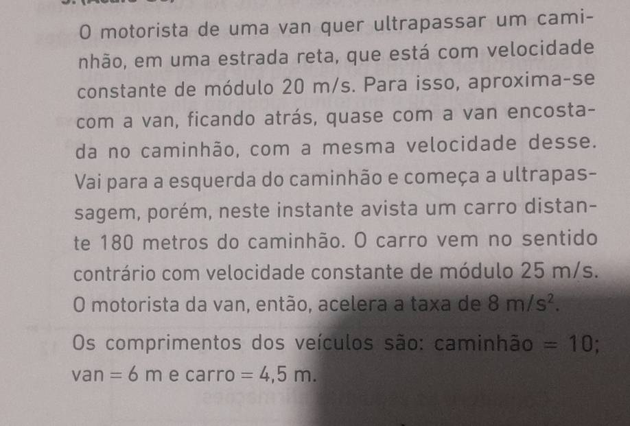 motorista de uma van quer ultrapassar um cami- 
nhão, em uma estrada reta, que está com velocidade 
constante de módulo 20 m/s. Para isso, aproxima-se 
com a van, ficando atrás, quase com a van encosta- 
da no caminhão, com a mesma velocidade desse. 
Vai para a esquerda do caminhão e começa a ultrapas- 
sagem, porém, neste instante avista um carro distan- 
te 180 metros do caminhão. O carro vem no sentido 
contrário com velocidade constante de módulo 25 m/s. 
O motorista da van, então, acelera a taxa de 8m/s^2. 
Os comprimentos dos veículos são: caminhão =10.
van=6m e carro =4,5m.