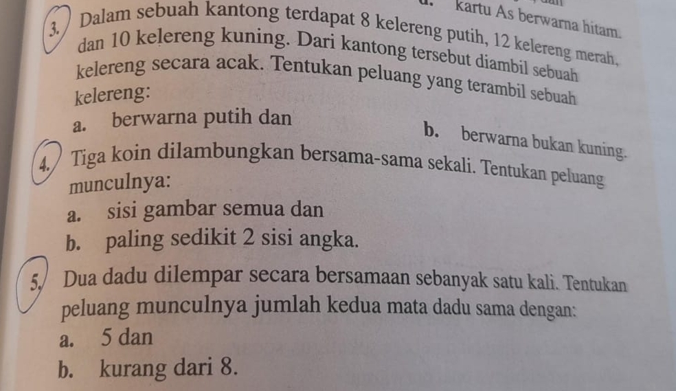 kartu As berwarna hitam. 
3. / Dalam sebuah kantong terdapat 8 kelereng putih, 12 kelereng merah, 
dan 10 kelereng kuning. Dari kantong tersebut diambil sebuah 
kelereng secara acak. Tentukan peluang yang terambil sebuah 
kelereng: 
a. berwarna putih dan 
b. berwarna bukan kuning. 
4. Tiga koin dilambungkan bersama-sama sekali. Tentukan peluang 
munculnya: 
a. sisi gambar semua dan 
b. paling sedikit 2 sisi angka. 
5. Dua dadu dilempar secara bersamaan sebanyak satu kali. Tentukan 
peluang munculnya jumlah kedua mata dadu sama dengan: 
a. 5 dan 
b. kurang dari 8.