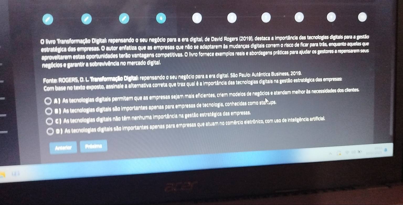 livro Transformação Digital: repensando o seu negócio para a era digital, de David Rogers (2019), destaca a importância das tecnologias digitais para a gestão
estratégica das empresas. O autor enfatiza que as empresas que não se adaptarem às mudanças digitais correm o risco de ficar para trás, enquanto aquelas que
aproveitarem estas oportunidades terão vantagens competitivas. O livro fornece exemplos reais e abordagens práticas para ajudar os gestores a repensarem seus
negócios e garantir a sobrevivência no mercado digital,
Fonte: ROGERS, D. L. Transformação Digital: repensando o seu negócio para a era digital. São Paulo: Autêntica Business, 2019.
Com base no texto exposto, assinale a alternativa correta que traz qual é a importância das tecnologias digitais na gestão estratégica das empresas:
A) As tecnologias digitais permitem que as empresas sejam mais eficientes, criem modelos de negócios e atendam melhor às necessidades dos clientes.
● ) As tecnologias digitais são importantes apenas para empresas de tecnologia, conhecidas como starcups.
C ) As tecnologias digitais não têm nenhuma importância na gestão estratégica das empresas,
D ) As tecnologias digitais são importantes apenas para empresas que atuam no comércio eletrônico, com uso de inteligência artificial.
Anterior Próxima