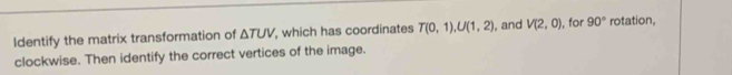 Identify the matrix transformation of △ TUV which has coordinates T(0,1), U(1,2) , and V(2,0) , for 90° rotation, 
clockwise. Then identify the correct vertices of the image.