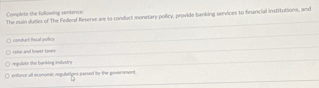 Complete the following sentence:
The main duties of The Federal Reserve are to conduct monetary policy, provide banking services to fınancial institutions, and
conduct fiscal policy
raise and lower taxes
regulate the banking industry
enforce all economic regulations passed by the government.