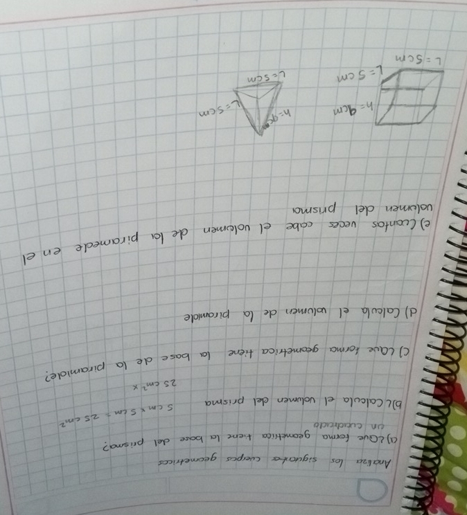 Analiza los siguants cverpos geometrices
a)LOve forma geometica tienc (a bace del prisma?
on cuadrado
b)lCalcula dl volumen del prisma
5cm* 5cm=25cm^2
25cm^2x
() lave forma geometrica fiene la base de la piramide?
d) Calcula el volumen de (a piramidle
e) (cantas veces cabe el volomen de la piramede en el
volomen del prisma
h=95 L=5cm
L- scm