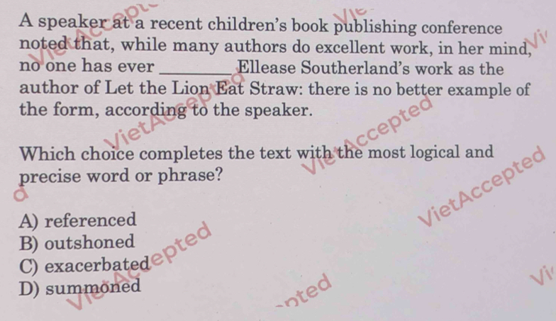 A speaker at a recent children’s book publishing conference
noted that, while many authors do excellent work, in her mind,
no one has ever _Ellease Southerland's work as the
author of Let the Lion Eat Straw: there is no better example of
the form, according to the speaker.
Which choice completes the text with the most logical and
precise word or phrase?
A) referenced
Viet ccepte
B) outshoned
C) exacerbatedepte
D) summoned Vi
snted