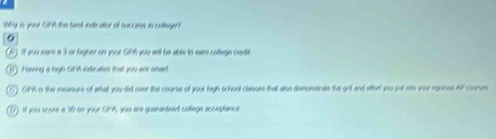 Why is your GPA the best indicatior of suncess in college?? 
a 
il you ear a 3 or highet on your Gich you will be able to eam coege cedt 
Having a fagh Oith indicates that you are smart 
GPh is the meanure of what you did oosr the course of your high school classes that also demonstrate the got and effert you sut mo your ngomus Aff coumen 
if you croee a 36 on your CPA, you are quararteed coege accagharc e