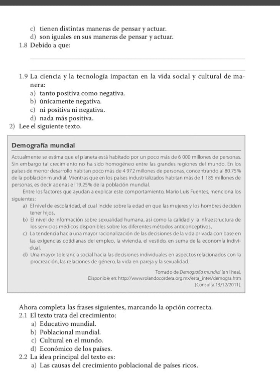 c) tienen distintas maneras de pensar y actuar.
d) son iguales en sus maneras de pensar y actuar.
1.8 Debido a que:
_
_
1.9 La ciencia y la tecnología impactan en la vida social y cultural de ma-
nera:
a) tanto positiva como negativa.
b) únicamente negativa.
c) ni positiva ni negativa.
d) nada más positiva.
2) Lee el siguiente texto.
Demografía mundial
Actualmente se estima que el planeta está habitado por un poco más de 6 000 millones de personas
Sin embargo tal crecimiento no ha sido homogéneo entre las grandes regiones del mundo. En los
países de menor desarrollo habitan poco más de 4 972 millones de personas, concentrando al 80.75%
de la población mundial. Mientras que en los países industrializados habitan más de 1 185 millones de
personas, es decir apenas el 19.25% de la población mundial.
Entre los factores que ayudan a explicar este comportamiento, Mario Luis Fuentes, menciona los
siguientes:
a) El nivel de escolaridad, el cual incide sobre la edad en que las mujeres y los hombres deciden
tener hijos,
b) El nivel de información sobre sexualidad humana, así como la calidad y la infraestructura de
los servicios médicos disponibles sobre los diferentes métodos anticonceptivos,
c) La tendencia hacia una mayor racionalización de las decisiones de la vida privada con base en
las exigencias cotidianas del empleo, la vivienda, el vestido, en suma de la economía indivi-
dual,
d) Una mayor tolerancia social hacia las decisiones individuales en aspectos relacionados con la
procreación, las relaciones de género, la vida en pareja y la sexualidad.
Tomado de Demografía mundial (en línea)
Disponible en: http://www.rolandocordera.org.mx/esta_inter/demogra.htm
[Consulta 13/12/2011].
Ahora completa las frases siguientes, marcando la opción correcta.
2.1 El texto trata del crecimiento:
a) Educativo mundial.
b) Poblacional mundial.
c) Cultural en el mundo.
d) Económico de los países.
2.2 La idea principal del texto es:
a) Las causas del crecimiento poblacional de países ricos.