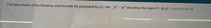 Find the volume of the following solid beneath the paraboloid f(x,y)=106-2x^2-3y^2 and above the region R= (x,y)2≤ x≤ 4,0≤ y≤ 2