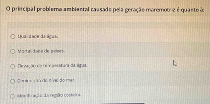 principal problema ambiental causado pela geração maremotriz é quanto à:
Qualidade da água.
Mortalidade de peixes.
Elevação de temperatura da água.
Diminuição do nível do mar.
Modificação da região costeira.