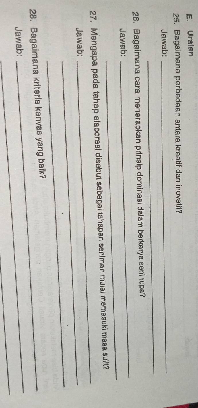 Uraian 
25. Bagaimana perbedaan antara kreatif dan inovatif? 
Jawab: 
_ 
_ 
_ 
26. Bagaimana cara menerapkan prinsip dominasi dalam berkarya seni rupa? 
_ 
Jawab: 
27. Mengapa pada tahap elaborasi disebut sebagai tahapan seniman mulai memasuki masa sulit? 
Jawab:_ 
_ 
_ 
28. Bagaimana kriteria kanvas yang baik? 
Jawab: 
_ 
_