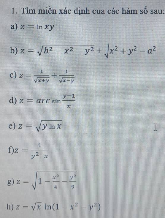 Tìm miền xác định của các hàm số sau: 
a) z=ln xy
b) z=sqrt(b^2-x^2-y^2)+sqrt(x^2+y^2-a^2)
c) z= 1/sqrt(x+y) + 1/sqrt(x-y) 
d) z=arcsin  (y-1)/x 
e) z=sqrt(yln x)
f z= 1/y^2-x 
g) z=sqrt(1-frac x^2)4- y^2/9 
h) z=sqrt(x)ln (1-x^2-y^2)