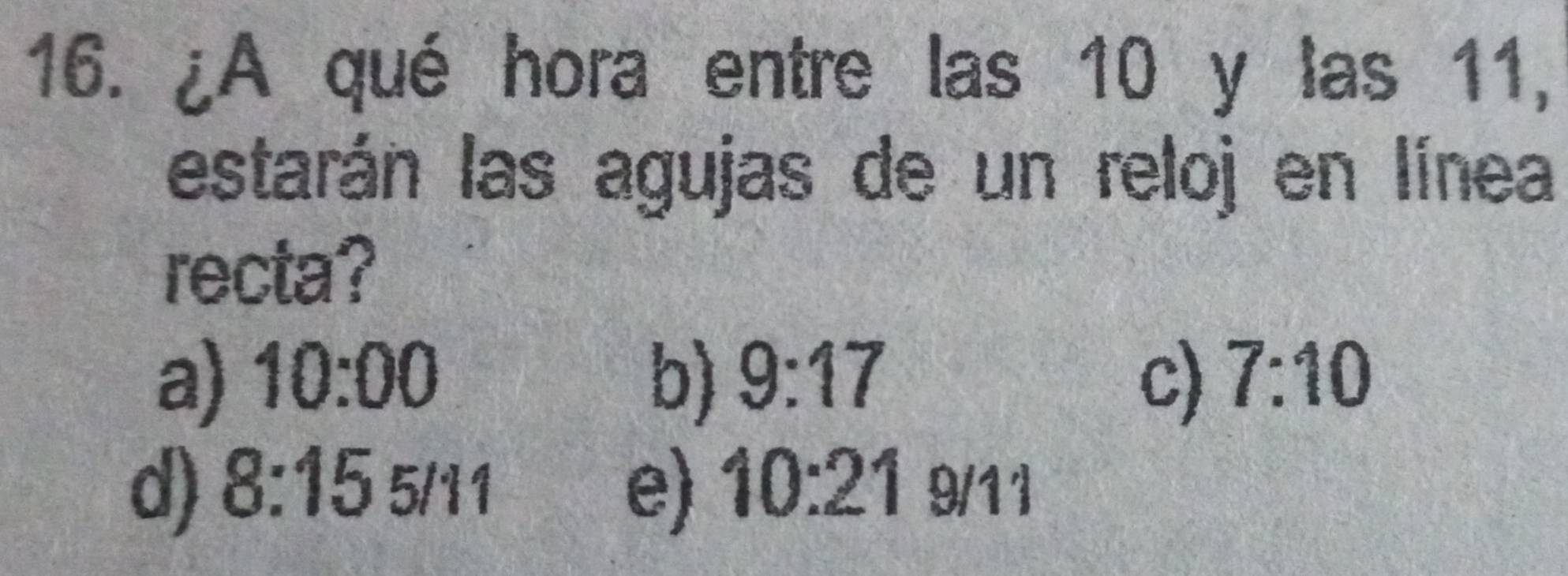 ¿A qué hora entre las 10 y las 11,
estarán las agujas de un reloj en línea
recta?
a) 10:00 b) 9:17 c) 7:10
d) 8:155/11 e) 10:21g/11