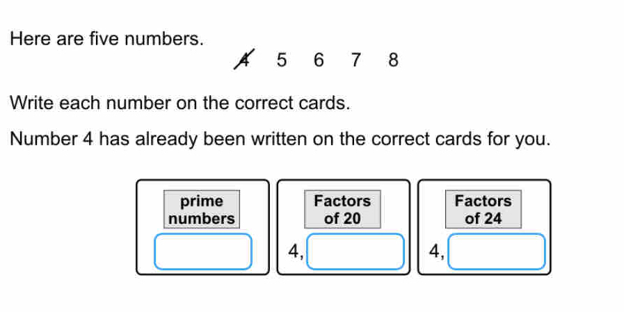 Here are five numbers. 
A 5 6 7 8
Write each number on the correct cards. 
Number 4 has already been written on the correct cards for you. 
prime Factors Factors 
numbers of 20 of 24
4,
4,