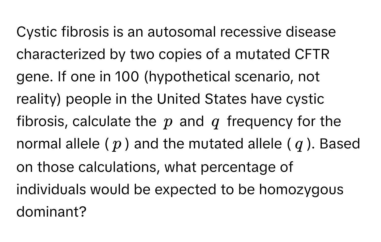 Cystic fibrosis is an autosomal recessive disease characterized by two copies of a mutated CFTR gene. If one in 100 (hypothetical scenario, not reality) people in the United States have cystic fibrosis, calculate the $p$ and $q$ frequency for the normal allele ($p$) and the mutated allele ($q$). Based on those calculations, what percentage of individuals would be expected to be homozygous dominant?