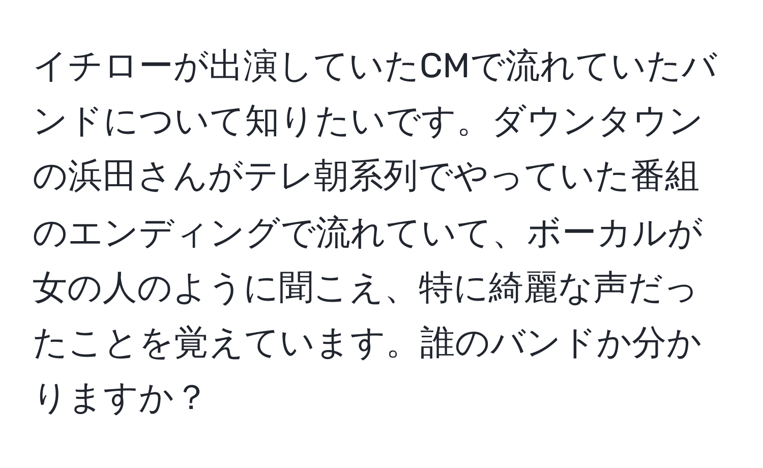 イチローが出演していたCMで流れていたバンドについて知りたいです。ダウンタウンの浜田さんがテレ朝系列でやっていた番組のエンディングで流れていて、ボーカルが女の人のように聞こえ、特に綺麗な声だったことを覚えています。誰のバンドか分かりますか？