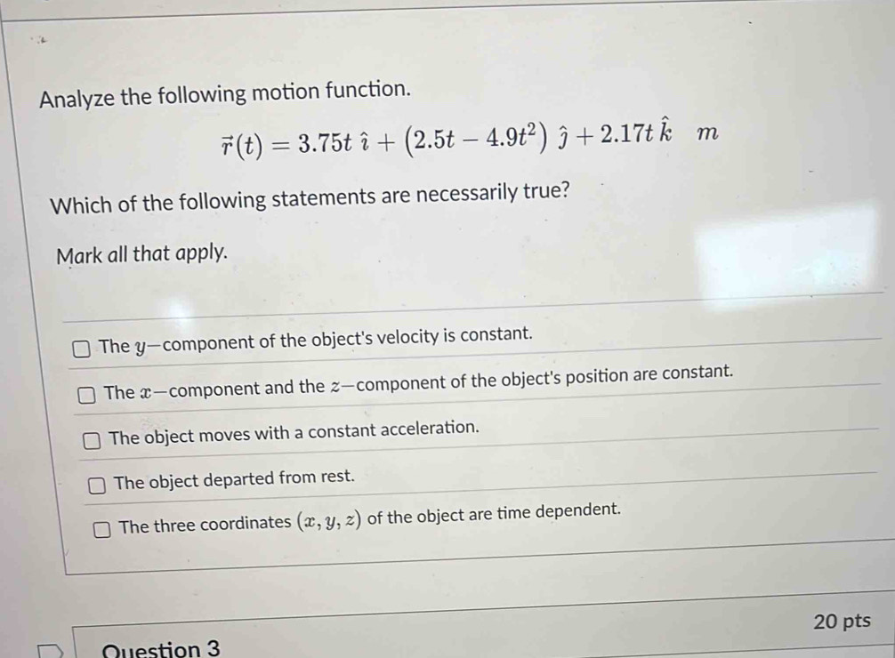 Analyze the following motion function.
vector r(t)=3.75that i+(2.5t-4.9t^2)hat j+2.17that k m
Which of the following statements are necessarily true?
Mark all that apply.
The y —component of the object's velocity is constant.
The x —component and the z —component of the object's position are constant.
The object moves with a constant acceleration.
The object departed from rest.
The three coordinates (x,y,z) of the object are time dependent.
20 pts
Question 3