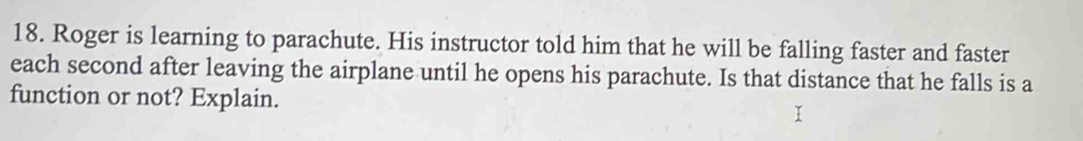 Roger is learning to parachute. His instructor told him that he will be falling faster and faster 
each second after leaving the airplane until he opens his parachute. Is that distance that he falls is a 
function or not? Explain.