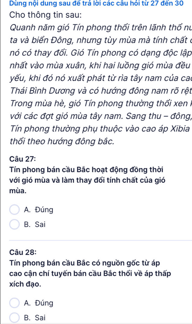 Dùng nội dung sau để trả lời các câu hỏi từ 27 đến 30
Cho thông tin sau:
Quanh năm gió Tín phong thổi trên lãnh thổ nu
ta và biển Đông, nhưng tùy mùa mà tính chất ở
nó có thay đổi. Gió Tín phong có dạng độc lập
nhất vào mùa xuân, khi hai luồng gió mùa đều
kếu, khi đó nó xuất phát từ rìa tây nam của cao
Thái Bình Dương và có hướng đông nam rõ rệt
Trong mùa hè, gió Tín phong thường thổi xen I
với các đợt gió mùa tây nam. Sang thu - đông,
Tín phong thường phụ thuộc vào cao áp Xibia
thổối theo hướng đông bắc.
Câu 27:
Tín phong bán cầu Bắc hoạt động đồng thời
với gió mùa và làm thay đổi tính chất của gió
mùa.
A. Đúng
B. Sai
Câu 28:
Tín phong bán cầu Bắc có nguồn gốc từ áp
cao cận chí tuyến bán cầu Bắc thổi về áp thấp
xích đạo.
A. Đúng
B. Sai