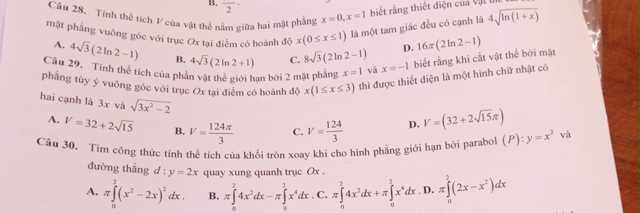 B. overline 2·
Câu 28. Tính thể tích V của vật thể nằm giữa hai mặt phẳng x=0,x=1 biết rằng thiết diện của Vậl lI
mặt phẳng vuông góc với trục Ox tại điểm có hoành độ x(0≤ x≤ 1) là một tam giác đều có cạnh là 4sqrt(ln (1+x))
A. 4sqrt(3)(2ln 2-1) B. 4sqrt(3)(2ln 2+1) C. 8sqrt(3)(2ln 2-1)
D. 16π (2ln 2-1)
Câu 29. Tính thể tích của phần vật thể giới hạn bởi 2 mặt phẳng x=1 và x=-1 biết rằng khi cắt vật thể bởi mặt
phẳng tùy ý vuông góc với trục Ox tại điểm có hoành độ x(1≤ x≤ 3) thì được thiết diện là một hình chữ nhật có
hai cạnh là 3x và sqrt(3x^2-2)
A. V=32+2sqrt(15) B. V= 124π /3  C. V= 124/3 
D. V=(32+2sqrt(15)π )
Câu 30. Tìm công thức tính thể tích của khối tròn xoay khi cho hình phẳng giới hạn bởi parabol (P):y=x^2 và
đường thắng d:y=2x quay xung quanh trục Ox .
A. π ∈tlimits _0^(2(x^2)-2x)^2dx. B. π ∈tlimits _0^(24x^2)dx-π ∈tlimits _0^(2x^4)dx. C. π ∈tlimits _0^(24x^2)dx+π ∈tlimits _0^(2x^4)dx D. π ∈tlimits _0^(2(2x-x^2))dx