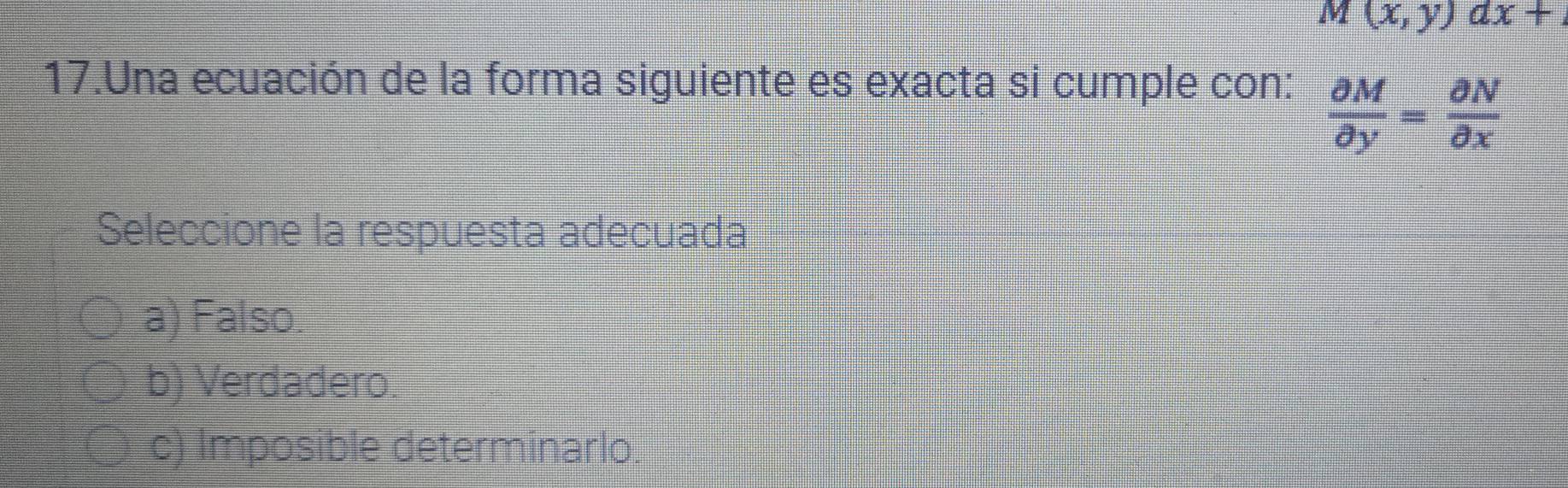 M(x,y)dx+
17.Una ecuación de la forma siguiente es exacta si cumple con:
 partial M/partial y = partial N/partial x 
Seleccione la respuesta adecuada
a) Falso.
b) Verdadero.
c) Imposible determinarlo.