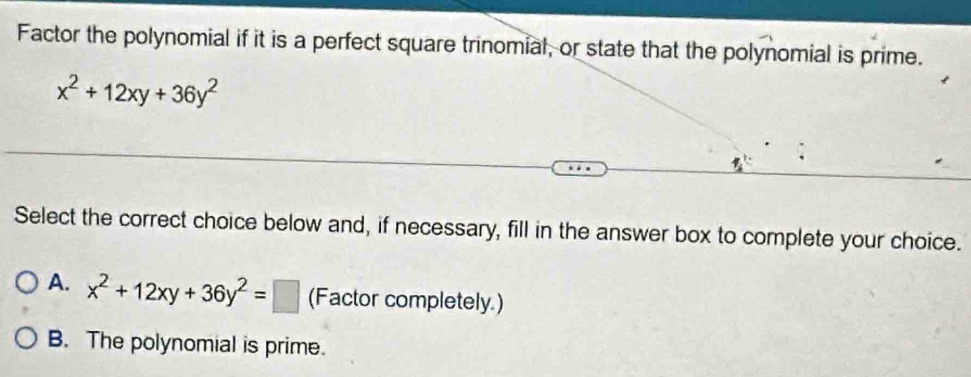 Factor the polynomial if it is a perfect square trinomial, or state that the polynomial is prime.
x^2+12xy+36y^2
Select the correct choice below and, if necessary, fill in the answer box to complete your choice.
A. x^2+12xy+36y^2=□ (Factor completely.)
B. The polynomial is prime.