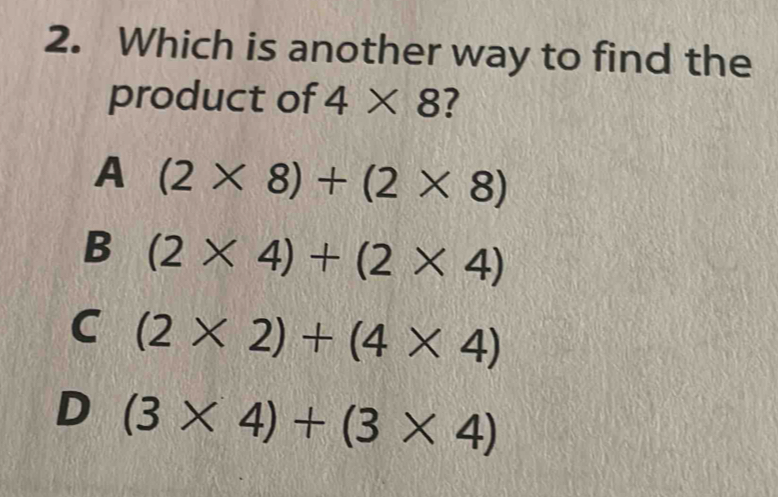 Which is another way to find the
product of 4* 8 ?
A (2* 8)+(2* 8)
B (2* 4)+(2* 4)
C (2* 2)+(4* 4)
D (3* 4)+(3* 4)