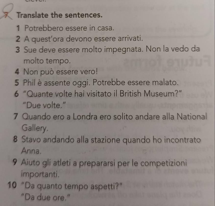 Translate the sentences. 
1 Potrebbero essere in casa. 
2 A quest’ora devono essere arrivati. 
3 Sue deve essere molto impegnata. Non la vedo da 
molto tempo. 
4 Non può essere vero! 
5 Phil è assente oggi. Potrebbe essere malato. 
6 “Quante volte hai visitato il British Museum?” 
“Due volte.” 
7 Quando ero a Londra ero solito andare alla National 
Gallery. 
8 Stavo andando alla stazione quando ho incontrato 
Anna. 
9 Aiuto gli atleti a prepararsi per le competizioni 
importanti. 
10 “Da quanto tempo aspetti?” 
“Da due ore.”